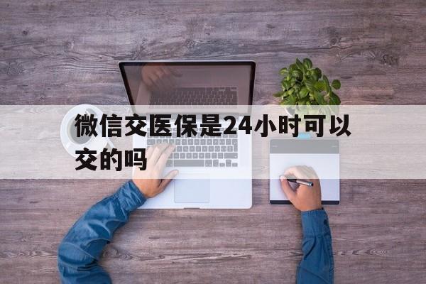 金湖最新微信交医保是24小时可以交的吗方法分析(最方便真实的金湖微信上交医保多久到账方法)